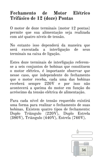 56
Fechamento de Motor Elétrico
Trifásico de 12 (doze) Pontas
O motor de doze terminais (motor 12 pontas)
permite que sua alimentação seja realizada
com até quatro níveis de tensão.
No entanto isso dependerá da maneira que
será executada a interligação de seus
terminais na caixa de ligação.
Estes doze terminais de interligação referem-
se a seis conjuntos de bobinas que constituem
o motor elétrico, é importante observar que
nesse caso, que independente do fechamento
que o motor receba, cada uma das bobinas
receberá sempre 220V e por isso não
acontecerá a queima do motor em função do
acréscimo da tensão elétrica de alimentação.
Para cada nível de tensão requerido existirá
uma forma para realizar o fechamento de suas
bobinas. Existem quatro tipos de fechamento:
Duplo Triângulo (220V), Duplo Estrela
(380V), Triângulo (440V), Estrela (760V).
 