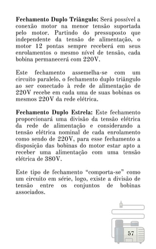 57
Fechamento Duplo Triângulo: Será possível a
conexão motor na menor tensão suportada
pelo motor. Partindo do pressuposto que
independente da tensão de alimentação, o
motor 12 pontas sempre receberá em seus
enrolamentos o mesmo nível de tensão, cada
bobina permanecerá com 220V.
Este fechamento assemelha-se com um
circuito paralelo, o fechamento duplo triângulo
ao ser conectado à rede de alimentação de
220V recebe em cada uma de suas bobinas os
mesmos 220V da rede elétrica.
Fechamento Duplo Estrela: Este fechamento
proporcionará uma divisão da tensão elétrica
da rede de alimentação e considerando a
tensão elétrica nominal de cada enrolamento
como sendo de 220V, para esse fechamento a
disposição das bobinas do motor estar apto a
receber uma alimentação com uma tensão
elétrica de 380V.
Este tipo de fechamento “comporta-se” como
um circuito em série, logo, existe a divisão de
tensão entre os conjuntos de bobinas
associados.
 