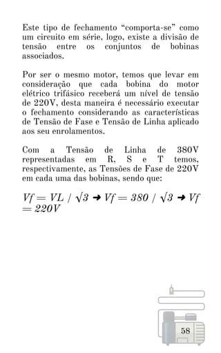 58
Este tipo de fechamento “comporta-se” como
um circuito em série, logo, existe a divisão de
tensão entre os conjuntos de bobinas
associados.
Por ser o mesmo motor, temos que levar em
consideração que cada bobina do motor
elétrico trifásico receberá um nível de tensão
de 220V, desta maneira é necessário executar
o fechamento considerando as características
de Tensão de Fase e Tensão de Linha aplicado
aos seu enrolamentos.
Com a Tensão de Linha de 380V
representadas em R, S e T temos,
respectivamente, as Tensões de Fase de 220V
em cada uma das bobinas, sendo que:
Vf = VL / √3 ➜ Vf = 380 / √3 ➜ Vf
= 220V
 