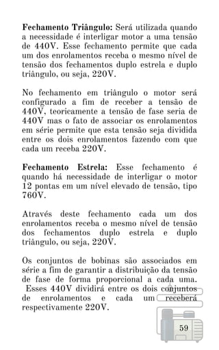 59
Fechamento Triângulo: Será utilizada quando
a necessidade é interligar motor a uma tensão
de 440V. Esse fechamento permite que cada
um dos enrolamentos receba o mesmo nível de
tensão dos fechamentos duplo estrela e duplo
triângulo, ou seja, 220V.
No fechamento em triângulo o motor será
configurado a fim de receber a tensão de
440V, teoricamente a tensão de fase seria de
440V mas o fato de associar os enrolamentos
em série permite que esta tensão seja dividida
entre os dois enrolamentos fazendo com que
cada um receba 220V.
Fechamento Estrela: Esse fechamento é
quando há necessidade de interligar o motor
12 pontas em um nível elevado de tensão, tipo
760V.
Através deste fechamento cada um dos
enrolamentos receba o mesmo nível de tensão
dos fechamentos duplo estrela e duplo
triângulo, ou seja, 220V.
Os conjuntos de bobinas são associados em
série a fim de garantir a distribuição da tensão
de fase de forma proporcional a cada uma.
Esses 440V dividirá entre os dois conjuntos
de enrolamentos e cada um receberá
respectivamente 220V.
 