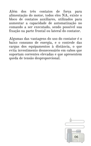 Além dos três contatos de força para
alimentação do motor, todos eles NA, existe o
bloco de contatos auxiliares, utilizados para
aumentar a capacidade de automatização no
comando a ser executado, sendo possível sua
fixação na parte frontal ou lateral do contator.
Algumas das vantagens do uso do contator é o
baixo consumo de energia, e o controle das
cargas dos equipamentos à distância, o que
evita investimento desnecessário em cabos que
suportam correntes elevadas e que apresentem
queda de tensão desproporcional.
06
 