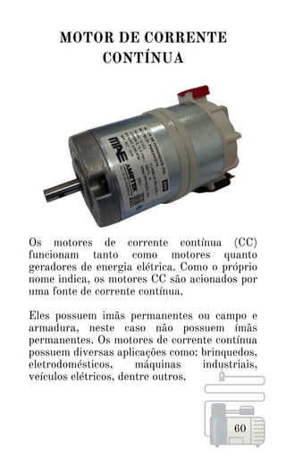 60
MOTOR DE CORRENTE
CONTÍNUA
Os motores de corrente contínua (CC)
funcionam tanto como motores quanto
geradores de energia elétrica. Como o próprio
nome indica, os motores CC são acionados por
uma fonte de corrente contínua.
Eles possuem imãs permanentes ou campo e
armadura, neste caso não possuem ímãs
permanentes. Os motores de corrente contínua
possuem diversas aplicações como: brinquedos,
eletrodomésticos, máquinas industriais,
veículos elétricos, dentre outros.
 