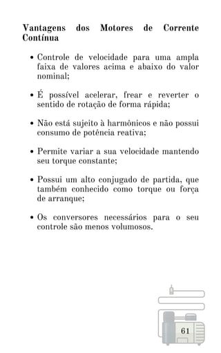 61
Controle de velocidade para uma ampla
faixa de valores acima e abaixo do valor
nominal;
É possível acelerar, frear e reverter o
sentido de rotação de forma rápida;
Não está sujeito à harmônicos e não possui
consumo de potência reativa;
Permite variar a sua velocidade mantendo
seu torque constante;
Possui um alto conjugado de partida, que
também conhecido como torque ou força
de arranque;
Os conversores necessários para o seu
controle são menos volumosos.
Vantagens dos Motores de Corrente
Contínua
 