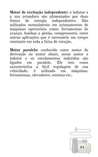 64
Motor de excitação independente: o indutor e
a sua armadura são alimentados por duas
fontes de energia independentes. São
utilizados normalmente em acionamentos de
máquinas operatrizes como: ferramentas de
avanço, bombas a pistão, compressores, entre
outras aplicações que é necessário um torque
constante em toda a faixa de rotação.
Motor paralelo: conhecido como motor de
derivação ou motor shunt, nesse motor o
indutor e os enrolamentos induzidos são
ligados em paralelo. Ele tem como
característica a fácil regulagem de sua
velocidade, é utilizado em máquinas,
ferramentas, elevadores, esteiras etc.
 