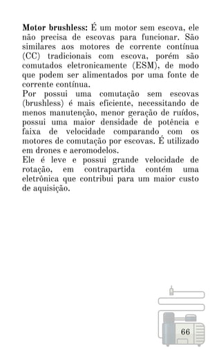 66
Motor brushless: É um motor sem escova, ele
não precisa de escovas para funcionar. São
similares aos motores de corrente contínua
(CC) tradicionais com escova, porém são
comutados eletronicamente (ESM), de modo
que podem ser alimentados por uma fonte de
corrente contínua.
Por possui uma comutação sem escovas
(brushless) é mais eficiente, necessitando de
menos manutenção, menor geração de ruídos,
possui uma maior densidade de potência e
faixa de velocidade comparando com os
motores de comutação por escovas. É utilizado
em drones e aeromodelos.
Ele é leve e possui grande velocidade de
rotação, em contrapartida contém uma
eletrônica que contribui para um maior custo
de aquisição.
 