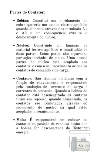 Bobina: Constitui um enrolamento de
cobre que cria um campo eletromagnético
quando alimento através dos terminais A1
e A2 e em consequência executa o
deslocamento do núcleo.
Núcleo: Construído em lâminas de
material ferro-magnético e constituído de
duas partes. Estas partes são separadas
por ação mecânica de molas. Uma dessas
partes do núcleo está acoplado aos
contatos, e com o seu movimento aciona os
contatos de comando e de carga.
Contatos: São lâminas metálicas com a
função de chaveamento e responsáveis
pela condução de correntes de carga e
correntes de comando. Quando a bobina do
contator está desenergizada os contatos
ficam em repouso, quando alimentada, os
contatos são comutados através do
movimento do núcleo na qual estão
acoplados mecanicamente.
Mola: É responsável em colocar os
contatos na posição de repouso assim que
a bobina for desconectada da fonte de
energia.
Partes do Contator:
08
 