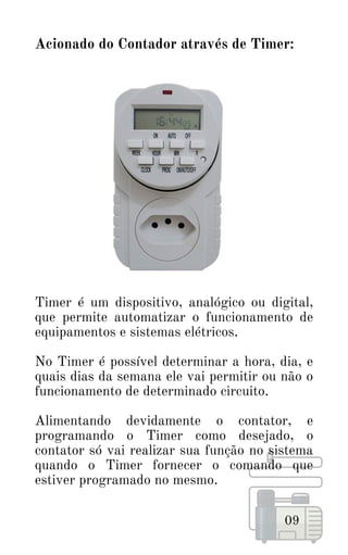 Acionado do Contador através de Timer:
09
Timer é um dispositivo, analógico ou digital,
que permite automatizar o funcionamento de
equipamentos e sistemas elétricos.
No Timer é possível determinar a hora, dia, e
quais dias da semana ele vai permitir ou não o
funcionamento de determinado circuito.
Alimentando devidamente o contator, e
programando o Timer como desejado, o
contator só vai realizar sua função no sistema
quando o Timer fornecer o comando que
estiver programado no mesmo.
 