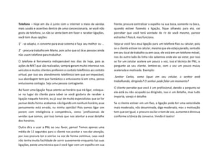 Telefone – Hoje em dia é junto com a internet o meio de vendas
mais usado e assertivo dentro de uma concessionaria, se você não
gosta de telefone, se não se sente bem em fazer e receber ligações,
você tem duas opções:
1° - se adapta, e converte para esse sistema e faça seu melhor ou ...
2° - procura trabalho em Marte, pois acho que só lá as pessoas ainda
não usam telefone para trabalhar.
O telefone é ferramenta indispensável nos dias de hoje, pois as
ações de MKT que são realizadas, sempre geram muito interesse nos
veículos e muitos clientes preferem o contato telefônico ao contato
virtual, por isso seu atendimento telefônico tem que ser impecável,
sua abordagem tem que fantástica e entusiasmo lá em cima, penso
entusiasmo contagia. Seja uma pessoa contagiante.
Ao fazer uma ligação fique atento ao horário que irá ligar, coloque-
se no lugar do cliente para saber se você gostaria de receber a
ligação naquele horário, eu já ouvi de muito especialistas que se for
pensar desta forma acabamos não ligando em nenhum horário, esse
pensamento está errado, na minha opinião! Pois vamos ligar sim
porem com inteligência e competência, como ´profissionais de
vendas que somos, por isso temos que nos atentar a esse detalhe
dos horários.
Outra dica e usar a PNL ao seu favor, pense! Temos apenas uma
média de 15 segundos para o cliente nos aceitar e nos dar atenção,
por isso procure ter o sorriso na voz de forma continua, caso você
não tenha muita facilidade de sorrir suavemente enquanto faz suas
ligações, existe uma técnica que é você ligar com um espelho em sua
frente, procure centralizar o espelho na sua boca, somente na boca,
quando estiver fazendo a ligação, fique olhando para ela, vai
perceber que você terá vontade de rir de você mesmo, parece
estranho? Pois é, mas funciona.
Veja se você fara essa ligação para um telefone fixo ou celular, pois
se o cliente estiver no celular, mesmo que ele esteja parado, sentado
em seu local de trabalho ou em casa, ele está em um telefone móvel,
nos do outro lado da linha não sabemos onde ele vai estar, por isso
se for um celular acelere um pouco a voz, isso é técnica de PNL, e
pergunte ao seu cliente, lembre-se, com a voz um pouco maias
acelerada e motivada. Exemplo:
-Senhor Carlos, como liguei em seu celular, o senhor está
trabalhando, dirigindo? O senhor pode falar um momento?
O cliente percebe que você é um profissional, devido a pergunta se
ele está ou não ocupado ou dirigindo, isso é um detalhe, mas tudo
importa, varejo é detalhe.
Se o cliente estiver em um fixo, a ligação pode ter uma velocidade
mais moderada, não desanimada, digo moderada, mas a motivação
tem que ser igual, e procure oscilar o tom de voz, aumente e diminua
conforme a tônica da conversa. Venda é teatro!
 