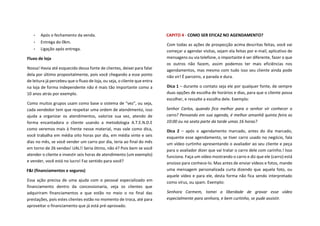 • Após o fechamento da venda.
• Entrega do 0km.
• Ligação após entrega.
Fluxo de loja
Nossa! Havia até esquecido dessa fonte de clientes, deixei para falar
dela por último propositalmente, pois você chegando a esse ponto
de leitura já percebeu que o fluxo de loja, ou seja, o cliente que entra
na loja de forma independente não é mais tão importante como a
10 anos atrás por exemplo.
Como muitos grupos usam como base o sistema de “vez”, ou seja,
cada vendedor tem que respeitar uma ordem de atendimento, isso
ajuda a organizar os atendimentos, valorize sua vez, atendo de
forma encantadora o cliente usando a metodologia A.T.E.N.D.E
como veremos mais à frente nesse material, mas vale como dica,
você trabalha em média oito horas por dia, em média vinte e seis
dias no mês, se você vender um carro por dia, teria ao final do mês
em torno de 26 vendas! UAL!! Seria ótimo, não é? Pois bem se você
atender o cliente e investir seis horas de atendimento (um exemplo)
e vender, você está no lucro! Faz sentido para você?
F&I (financiamentos e seguros)
Essa ação precisa de uma ajuda com o pessoal especializado em
financiamento dentro da concessionaria, veja os clientes que
adquiriram financiamentos e que estão no meio o no final das
prestações, pois estes clientes estão no momento de troca, até para
aproveitar o financiamento que já está pré-aprovado.
CAPITO 4 - COMO SER EFICAZ NO AGENDAMENTO?
Com todas as ações de prospecção acima descritas feitas, você vai
começar a agendar visitas, sejam ela feitas por e-mail, aplicativo de
mensagens ou via telefone, o importante é ser diferente, fazer o que
os outros não fazem, assim podemos ter mais eficiências nos
agendamentos, mas mesmo com tudo isso seu cliente ainda pode
não vir! É parceiro, a parada e dura.
Dica 1 – durante o contato seja ele por qualquer fonte, de sempre
duas opções de escolha de horários e dias, para que o cliente possa
escolher, e ressalte a escolha dele. Exemplo:
Senhor Carlos, quando fica melhor para o senhor vir conhecer o
carro? Pensando em sua agenda, é melhor amanhã quinta feira as
10:00 ou na sexta parte da tarde umas 16 horas?
Dica 2 – após o agendamento marcado, antes do dia marcado,
esquente esse agendamento, se tiver carro usado no negócio, fala
um vídeo curtinho apresentando o avaliador ao seu cliente e peça
para o avaliador dizer que vai tratar o carro dele com carinho.! Isso
funciona. Faça um vídeo mostrando o carro e diz que ele (carro) está
ansioso para conhece-lo. Mas antes de enviar vídeos e fotos, mande
uma mensagem personalizada curta dizendo que aquela foto, ou
aquele vídeo e para ele, desta forma não fica sendo interpretado
como vírus, ou spam. Exemplo:
Senhora Carmem, tomei a liberdade de gravar esse vídeo
especialmente para senhora, e bem curtinho, se pude assistir.
 