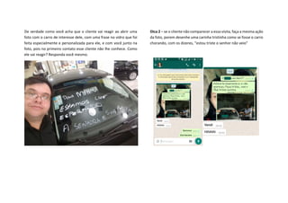 De verdade como você acha que o cliente vai reagir ao abrir uma
foto com o carro de interesse dele, com uma frase no vidro que foi
feita especialmente e personalizada para ele, e com você junto na
foto, pois no primeiro contato esse cliente não lhe conhece. Como
ele vai reagir? Responda você mesmo.
Dica 2 – se o cliente não comparecer a essa visita, faça a mesma ação
da foto, porem desenhe uma carinha tristinha como se fosse o carro
chorando, com os dizeres, “estou triste o senhor não veio”
 