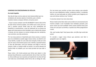 VENDENDO EM CONCESSIONARIA DE VEÍCULOS.
Por André Hypólito
Nos dias de hoje se torna cada vez mais imprescindível que nos
vendedores de veículos sejamos irresistíveis, pois o cliente
brasileiro tende a comparar dinheiro, ele pensa assim:
- O que eu posso comprar com R$ 120.000,00? E dentro dessa linha
de valor temos inúmeras opções, uma melhor que a outra, por isso,
com o produto veículo sendo cada vez mais semelhante em
benefícios e características, o que vai realmente ser um divisor de
aguas será nossa postura como vendedor, pois o cliente não compra
o veículo, ele nos compra e se temos energia para dar vendemos,
caso contrário, isso não acontecera.
Por isso nossa postura e importante para nosso sucesso, e sucesso
para nos vendedores e poder pagar nossas contas, nos divertir com
nossa família, e poder ter uma vida mais tranquila, tendo em vista
que em nosso ramo ficamos pouco com a família e quando ficamos
os dias são alternados, como por exemplo uma folga no meio de
semana, onde as crianças estão na escola e as outras pessoas da
família estão no trabalho, por isso nossa jornada tem que valer a
pena.
Ouço muito, e de muitas pessoas que temos que separar a vida
pessoal da profissional, eu particularmente não sei fazer isso! Aliás
eu não acredito que isso é possível, principalmente nos dias de hoje
com toda essa conectividade, desta forma não se desliga de nada.
Por isso temos que conciliar as duas coisas sempre, pois estando
bem em casa trabalhamos melhor, vendemos melhor, e vendendo
melhor, em casa tudo pode ser melhor também, pois chegamos em
casa com ótimas notícias e isso “viraliza”.
E coisa boa sempre traz mais coisas boas.
Nesse e-book vamos falar sobre como vender em concessionarias de
maneira simples e com resultados mais imediatos possíveis, pois
quero muito que você vendedor tenha muitas histórias boas para
contar em casa para sua família, e quando seus filhos perguntarem
a você:
-Pai, você vendeu hoje? Você possa dizer, sim filho hoje vendi dois
carros!
Te convido a seguir nessa leitura que prometo será fácil e
agregadora para seu negócio.
 