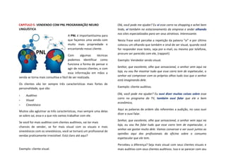 CAPITULO 5- VENDENDO COM PNL PROGRAMAÇÃO NEURO
LINGUÍSTICA
A PNL é importantíssima para
que façamos uma venda com
muito mais propriedade e
encantando nosso cliente.
Com algumas técnicas
podemos identificar como
funciona a forma de pensar e
agir de nossos clientes, e com
essa informação em mãos a
venda se torna mais consultiva e fácil de ser realizada.
Os clientes vão ter sempre três características mais fortes de
personalidade, que são:
• Auditivo
• Visual
• Cinestésico
Muitos vão aglutinar as três características, mas sempre uma delas
se sobre sai, essa e a que nós vamos trabalhar com ele.
Se você for mais auditivo com clientes auditivos, vai ter mais
chances de vender, se for mais visual com os visuais e mais
sinestésicos com os sinestésicos, você se tornará um profissional de
vendas praticamente irresistível. Está claro até aqui?
Exemplo: cliente visual.
Olá, você pode me ajudar? Eu vi esse carro no shopping e achei bem
lindo, vi também no estacionamento da empresa e andei olhando
nos sites especializados para ver seus atrativos. Interessante.
Nesta frase você percebe a repetição da palavra “vi” e por último
colocou um olhando que também e sinal de ser visual, quando você
for responder esse texto, seja por e-mail, ou mesmo por telefone,
procure ser parecido com ele, (rapport)
Exemplo: Vendedor sendo visual.
Senhor, que excelente, olhe que sensacional, o senhor vem aqui na
loja, eu vou lhe mostrar tudo que esse carro tem de espetacular, o
senhor vai comprovar com os próprios olhos tudo isso que o senhor
está imaginando dele.
Exemplo: cliente auditivo.
Olá, você pode me ajudar? Eu ouvi dizer muitas coisas sobre esse
carro no programa da TV, também ouvi falar que ele e bem
econômico,
Aqui as palavras de ordem são referentes a audição, no caso ouvi
dizer e ouvi falar.
Senhor, que excelente, olhe que sensacional, o senhor vem aqui na
loja, eu vou lhe falar tudo que esse carro tem de espetacular, o
senhor vai gostar muito dele. Vamos conversar e ver ouvir juntos as
opiniões aqui dos profissionais da oficina sobre o consumo
espetacular que ele tem.
Percebeu a diferença? Seja mais visual com seus clientes visuais e
mais auditivo com seus clientes auditivos. Isso e se parecer com seu
 