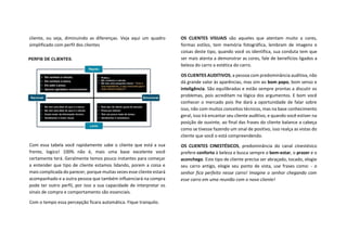 cliente, ou seja, diminuindo as diferenças. Veja aqui um quadro
simplificado com perfil dos clientes
Com essa tabela você rapidamente sabe o cliente que está a sua
frente, logico! 100% não é, mais uma base excelente você
certamente terá. Geralmente temos pouco instantes para começar
a entender que tipo de cliente estamos lidando, porem a coisa e
mais complicada do parecer, porque muitas vezes esse cliente estará
acompanhado e a outra pessoa que também influenciará na compra
pode ter outro perfil, por isso a sua capacidade de interpretar os
sinais de compra e comportamento são essenciais.
Com o tempo essa percepção ficara automática. Fique tranquilo.
OS CLIENTES VISUAIS são aqueles que atentam muito a cores,
formas estilos, tem memória fotográfica, lembram de imagens e
coisas deste tipo, quando você os identifica, sua conduta tem que
ser mais atenta a demonstrar as cores, fale de benefícios ligados a
beleza do carro a estética do carro.
OS CLIENTES AUDITIVOS, a pessoa com predominância auditiva, não
dá grande valor às aparências, mas sim ao bom papo, bom senso e
inteligência. São equilibradas e estão sempre prontas a discutir os
problemas, pois acreditam na lógica dos argumentos. E bom você
conhecer o mercado pois lhe dará a oportunidade de falar sobre
isso, não com muitos conceitos técnicos, mas na base conhecimento
geral, isso irá encantar seu cliente auditivo, e quando você estiver na
posição de ouvinte, ao final das frases do cliente balance a cabeça
como se tivesse fazendo um sinal de positivo, isso realça as vistas do
cliente que você o está compreendendo.
OS CLIENTES CINESTÉSICOS, predominância do canal cinestésico
prefere conforto à beleza e busca sempre o bem-estar, o prazer e o
aconchego. Este tipo de cliente precisa ser abraçado, tocado, elogie
seu carro antigo, elogie seu ponto de vista, use frases como: - o
senhor fica perfeito nesse carro! Imagine o senhor chegando com
esse carro em uma reunião com o novo cliente!
 