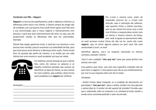 Vendendo com PNL – Rapport
Rapport e a técnica do espelhamento, onde o objetivo e diminuir as
diferenças entre você e seu cliente, o cliente compra do amigo não
do vendedor, por isso quanto mais vocês forem iguais mais fácil será
a sua comunicação, pois o nosso negócio e relacionamento com
pessoas, e para que esse relacionamento dê certo, ou seja, que ele
proporcione vendas as diferenças têm que ser amenizadas.
Exemplo.
Cliente fala rápido, gesticula muito, e você por sua natureza e uma
pessoa mais contida, procure aumentar sua velocidade de fala, para
que você possa assim diminuir a diferença entre vocês. Tenha muito
foco no quando dos perfis de clientes, e se molde por ele cada
cliente tem uma maneira e você vendedor terá que ser todas.
Por telefone, preste atenção ao que o cliente
fala, como ele colocas as palavras e se
espelhe conforme exemplo que usamos ao
identificar os tipos de cliente, se esse cliente
for mais auditivo, seja auditivo, desta forma
você estabelece um rapport por telefone
Anotações:______________________________________________
_______________________________________________________
_______________________________________________________
_______________________________________________________
_______________________________________________________
_______________________________________________________
Por e-mail a mesma coisa, antes de
responder procure ler o e-mail com
atenção, veja a colocação das palavras,
veja quantas linhas o cliente escreveu,
pois se seu cliente lhe envia uma e-mail
com 4 linhas, a resposta deve conter mais
ou menos o mesmo número de linhas,
pois você se iguala ao pensamento dele,
se você escrever muitas linhas ele não vai ler, vocês não criam
rapport, veja se existe alguma palavra ao qual você não está
acostumado a ouvir, se você
identificar alguma, use-a na resposta colocando no mesmo
contexto, exemplo: Cliente:
-Essa é uma condição “sine qua non” para que possa fechar esse
veículo com você.
Essa palavra quer dizer, que sem essa especifica condição não dá
para fazer o negócio. E uma palavra que não se usa cotidianamente,
por isso na sua resposta volte com ela no texto.
Vendedor:
- Senhor Carlos, fique tranquilo, se a condição do documento ser
parcelada e “sine qua non”, para o senhor, já falei com meu gerente
e vamos faze-la. O senhor vai dar quanto de entrada? Percebe aqui
que a expressão volta na resposta e no contexto já estou dando a
venda como concluída pedindo o valor da entrada.
 