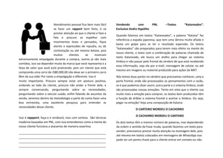 Atendimento pessoal fica bem mais fácil
se fazer um rapport bem feito, é só
prestar atenção ao que o cliente e faze e
fala e procure se espelhar com
movimentos leves e pensados, fique
atento e expressões de repudio, ou de
contestação ou até mesmo êxtase, pois
muitos clientes se mostram
extremamente empolgado durante a compra, outros já são mais
contidos, isso vai depender muito da marca que você representa e a
faixa de valor que você está praticando, pois um cliente que está
comprando uma carro de r$80.000,00 não deve ser o primeiro carro
0km da sua vida! Por tanto a empolgação e diferente. Isso é
muito importante. Procura sempre estar em postura positiva,
andando ao lado do cliente, procure não andar a frente dele, e
sempre conversando, perguntando sobre as necessidades,
perguntando sobre o veículo usado, enfim falando de assuntos da
venda, veremos dentro da metodologia a parte de como fazer uma
boa entrevista, uma excelente pesquisa para entender as
necessidades desse cliente.
Isso é rappport, faça-o e verdeará, mas com certeza. São técnicas
moderna baseadas em PNL, com isso entendemos como a mente do
nosso cliente funciona a atacamos de maneira assertiva.
_______________________________________________________
_______________________________________________________
_______________________________________________________
_______________________________________________________
Vendendo com PNL –Textos “Kataneados”.
Exclusivo Andre Hypólito
Quando falamos em textos “Kataneados”, a palavra “Katana” faz
referência a espada japonesa, que tem uma lâmina muito afiada e
basta um golpe para se ter o resultado esperado. Os textos
“kataneados” são preparados para terem mais efeito na mente do
nosso cliente, o texto com a combinação de palavras chamado de
texto Kataneado, ele busca um atalho para chegar ao sistema
límbico e não passar pelo frontal do cérebro de que está recebendo
essa informação, seja ela por e-mail, mensagem de celular ou até
mesmo em imagens ou material produzido para ações de MKT.
Nós temos duas partes no cérebro que precisamos conhecer, uma e
parte frontal, onde são processados os pensamentos com a razão,
se é que podemos dizer assim, outra parte e o sistema límbico, onde
são processadas nossas emoções. Tento em vista que o cliente usa
muito mais a emoção para comprar, os textos bem produzidos têm
a função de driblar o sistema frontal e acertar o límbico. Ou seja,
pegar na emoção! Veja uma composição de Katana:
O CARTEIRO MORDEU O CACHORRO
O CACHORRO MORDEU O CARTEIRO
Os dois textos têm o mesmo número de palavras, mas dependendo
da ordem o sentido da frase muda, quando fazemos um texto para
vender, precisamos prestar muita atenção na montagem dele, pois
até mesmo em textos colocados em mensagens de WhatsApp isso
pode ser um ponto chave para o cliente entrar em contato ou não.
 