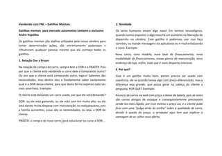 Vendendo com PNL – Gatilhos Mentais.
Gatilhos mentais para mercado automotivo também e exclusivo
Andre Hypólito
Os gatilhos mentais são atalhos utilizados pelo nosso cérebro para
tomar determinadas ações, são extremamente poderosos e
influenciam qualquer pessoa; mesmo que ela conheça todos os
gatilhos.
1. Relação Dor x Prazer
Na relação de compra do carro, sempre tem a DOR e o PRAZER. Pois
por que o cliente está vendendo o carro dele e comprando outro?
Ou por que o cliente está comprando outro, logico! Sabemos das
necessidades, mas dentre elas e fundamental saber exatamente
qual é a DOR desse cliente, para que desta forma sejamos cada vez
mais assertivos. Exemplo:
O cliente está deixando um carro usado, por que ele está deixando?
DOR: ou ele está gastando, ou ele está com Km muito alto, ou ele
está dando muita despesa com manutenção, ou está pequeno, pois
a família aumentou, essas são as necessidades, ou seja, a DOR do
cliente.
PRAZER: a compra do novo carro, para solucionar ou curar a DOR....
2. Novidade
Os seres humanos amam algo novo! Em termos neurológicos,
quando somos expostos a algo novo há um aumento na liberação de
dopamina no cérebro. Esse gatilho é poderoso, por isso faça
convites, ou mande mensagens via aplicativos ou e-mail enfatizando
o novo. Exemplo
Novo carro, novo modelo, nova taxa de financiamento, nova
modalidade de financiamento, novos planos de manutenção, novo
endereço da loja, enfim, tudo que é novo desperta interesse.
3. Por quê?
Esse é um gatilho muito bom, porem precisa ser usado com
coerência, ele se quando temos algo com preço diferenciado, mas a
diferença seja grande, que possa gerar na cabeça do cliente a
pergunta, POR QUE? Exemplo:
Anuncio de carros na web com preço a baixo da tabela, pois as vezes
são carros antigos de estoque e consequentemente precisamos
vende-los mais rápido, por esse motivo o preço cai, e o cliente pode
ficar com uma “pulga atrás da orelha” sobre a qualidade de carro,
devido à queda do preço, o vendedor aqui tem que explicar a
vantagem de se colher essa oferta.
 