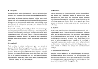 8. Antecipação
Esse é um gatilho ótimo apara antecipar a decisão de compra, pois
tudo que você conseguir antecipar será melhor para você. Exemplo:
Antecipando a compra antes do aumento, “senhor João, estou
ligando hoje, pois recebi aqui um comunicado da fábrica sinalizando
um aumento no começo do mês que vem, por isso resolvi ligar para
o senhor a fim de anteciparmos sua compra para que o senhor não
pegue esse aumento.
Antecipando a entrega, “senhor João, eu havia marcado a entrega
do carro para a próxima semana, mas consegui antecipar para essa
semana, assim o senhor já pode viajar nesse próximo sábado. Aqui
você melhora muitos dois índices, um que é sua nota de entrega e
qualidade que aumenta, outro e o de indicações, pois cliente bem
atendido indica outros clientes, e cliente surpreendido indica muito
mais.
9. Prova Social
Todo vendedor de veículos precisa mostra que é bom perante a
possíveis clientes. Desta forma poste suas vendas, e suas entregas
em redes sociais sempre enfatizando o bom relacionamento seu
com seu cliente. Isso gera credibilidade e isso é poder. Antes de
postar as fotos e marcar seus clientes nelas, pergunte se pode fazer
isso ao seu cliente, se ele permite isso, você pode até criar um mini
documento em world para que o cliente assine, uma espécie de
“direito de imagem” só para se resguardar.
10. Referência
E muito importante em qualquer atividade, sermos uma referência,
em vendas não é diferente, vendas de veículos mais ainda,
precisamos ser muito bons em administrar nossos processos
internos pois só vendedores organizados e de alto impacto são
referências para seus clientes. Desta forma quando um cliente
pensar em comprar um carro, vai pensar em você, isso e ser
referência.
11. Urgência
Muito usado, em nosso ramo na modalidade de seminovos, pois a
urgência em se fechar o carro se dá, pois, o usado e único, não existe
outro igual, e sendo assim foque com seu cliente que se ele não
fechar naquele momento, pode ocorrer de esse mesmo carro ser
vendido a outro cliente em um prazo muito rápido. Desta forma
pode –se aplicar esse gatilho, outra situação se dá em relação a
negociação e a concessão dos descontos, pois o fechamento está
condicionado ao desconto dado naquele momento, pode ser que em
outro período eu vendedor não consiga mais fazer essa mesma
condição.
12. Sentimento de Importância
Segundo Anthony Robbins, o ser humano possui 6 necessidades,
dentre elas a de se sentir importante. Essa necessidade não cabe
apenas a nossa ideia, como somos seres sociais também é estendida
a necessidade de outras pessoas acharem o mesmo. Algumas dicas
para maximizar a efetividade desse gatilho são:
 