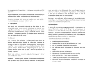 Sempre que possível responda os e-mails que as pessoas da sua lista
te enviam;
Pegue o telefone de pessoas que já compraram de você e sempre que
possível dê uma ligada, principalmente se for o aniversário.
Tenha em mente que você sempre se relaciona com seres sociais e
emocionais, faça as pessoas se sentirem bem.
13. Comunidade
Nós temos uma necessidade inerente de fazer parte de uma
comunidade social e de se sentir conectado aos outros. Uma
sugestão e você entrar em comunidades e grupos em redes sociais
aos quais se fala em comercio, varejo e vendas de veículos, por se
apresente e ofereça seus serviços na forma de ajuda, desta forma
você faz uma venda da não venda.
14. Escassez
Esse é um dos mais eficientes e usados gatilhos em vendas de
veículos. Aqui precisamos mostrar ao cliente que a decisão de
compra tem que ser mais rápida, pois esse veículo, neste modelo
especifico e nesse preço tenho poucas unidades, coloque ao cliente
que seu estoque abastece todas as lojas do grupo ao qual você
trabalha, e assim sendo pode ser que a tarde já não o tenha no
estoque. Exemplo:
Cliente está indeciso e se mostra confortável em esperar e tomar
uma decisão mais tarde.
Vendedor, - “senhor Thiago, entendo que o senhor queira esperar
mais um pouco para fazer o negócio, mas como um profissional
nesse ramo sinto-me na obrigação de dizer ao senhor que esse carro
só tenho 4 unidades, e estão disponíveis para todas as nossas lojas,
e vejo aqui no sistema que não são mais 4, agora só mais 3,
acabamos de vender mais em outra unidade”
Esse teatro você pode fazer da forma que sentir-se mais à vontade,
mas coloque em pratica, vai ver que os resultados vão aparecer e a
compra será decidida mais rapidamente.
15. Controvérsia
O gatilho da controvérsia instiga a curiosidade e muitas vezes ao
compartilhamento social. Jonah Berger fez uma pesquisa e
descobriu que uma chamada com uma controvérsia pequena
estimula a discussão, curiosidade e desta forma isso viraliza, bom
para o vendedor. Vendendo carros pode usar esse tipo de gatilho
quando fazemos alguns anúncios em redes sócias,
Exemplos de chamadas controvérsias:
• Aprenda emagrecer dormindo;
• Aprenda como ter um ano de faturamento em 7 dias;
• Por que Steve Jobs nunca ouvia seus clientes?
• Por que beber muita água pode ser prejudicial para sua
saúde;
• Os benefícios de beber Refrigerante.
• Exemplos de chamadas controvérsias com veículos:
• Ande muito de carro e gaste pouco combustível.
• Troque de carro a cada dois anos e pague menos.
• Quer andar de carro zero, e pagar uma parcela menor que de
um carro usado.
 