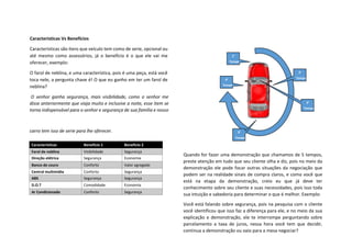 Características Vs Benefícios
Características são itens que veículo tem como de serie, opcional ou
até mesmo como assessórios, já o benefício é o que ele vai me
oferecer, exemplo:
O farol de neblina, e uma característica, pois é uma peça, está você
toca nele, a pergunta chave é! O que eu ganho em ter um farol de
neblina?
O senhor ganha segurança, mais visibilidade, como o senhor me
disse anteriormente que viaja muito e inclusive a noite, esse item se
torna indispensável para o senhor e segurança de sua família e nosso
carro tem isso de serie para lhe oferecer.
Quando for fazer uma demonstração que chamamos de 5 tempos,
preste atenção em tudo que seu cliente olha e diz, pois no meio da
demonstração ele pode focar outras situações da negociação que
podem ser na realidade sinais de compra claros, e como você que
está na etapa da demonstração, creio eu que já deve ter
conhecimento sobre seu cliente e suas necessidades, pois isso toda
sua intuição e sabedoria para determinar o que é melhor. Exemplo:
Você está falando sobre segurança, pois na pesquisa com o cliente
você identificou que isso faz a diferença para ele, e no meio da sua
explicação e demonstração, ele te interrompe perguntando sobre
parcelamento a taxa de juros, nessa hora você tem que decidir,
continua a demonstração ou vaio para a mesa negociar?
Características Benefício 1 Benefício 2
Farol de neblina Visibilidade Segurança
Direção elétrica Segurança Economia
Banco de couro Conforto Valor agregado
Central multimídia Conforto Segurança
ABS Segurança Segurança
D.O.T Comodidade Economia
Ar Condicionado Conforto Segurança
1°
Tempo
2°
Tempo
3°
Tempo
4°
Tempo
5°
Tempo
 