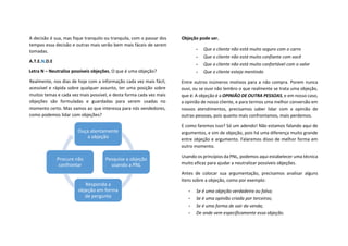 A decisão é sua, mas fique tranquilo ou tranquila, com o passar dos
tempos essa decisão e outras mais serão bem mais fáceis de serem
tomadas.
A.T.E.N.D.E
Letra N – Neutralize possíveis objeções, O que é uma objeção?
Realmente, nos dias de hoje com a informação cada vez mais fácil,
acessível e rápida sobre qualquer assunto, ter uma posição sobre
muitos temas e cada vez mais possível, e desta forma cada vez mais
objeções são formuladas e guardadas para serem usadas no
momento certo. Mas vamos ao que interessa para nós vendedores,
como podemos lidar com objeções?
Objeção pode ser.
• Que o cliente não está muito seguro com o carro
• Que o cliente não está muito confiante com você
• Que o cliente não está muito confortável com o valor
• Que o cliente esteja mentindo
Entre outros inúmeros motivos para a não compra. Porem nunca
ouvi, ou se ouvi não lembro o que realmente se trata uma objeção,
que é: A objeção é a OPINIÃO DE OUTRA PESSOAS, e em nosso caso,
a opinião de nosso cliente, e para termos uma melhor conversão em
nossos atendimentos, precisamos saber lidar com a opinião de
outras pessoas, pois quanto mais confrontamos, mais perdemos.
E como faremos isso? Só um adendo! Não estamos falando aqui de
argumentos, e sim de objeção, pois há uma diferença muito grande
entre objeção e argumento. Falaremos disso de melhor forma em
outro momento.
Usando os princípios da PNL, podemos aqui estabelecer uma técnica
muito eficaz para ajudar a neutralizar possíveis objeções.
Antes de colocar sua argumentação, precisamos analisar alguns
itens sobre a objeção, como por exemplo:
• Se é uma objeção verdadeira ou falsa;
• Se é uma opinião criada por terceiros;
• Se é uma forma de sair da venda;
• De onde vem especificamente essa objeção.
Ouça atentamente
a objeção
Pesquise a objeção
usando a PNL
Responda a
objeção em forma
de pergunta
Procure não
confrontar
 