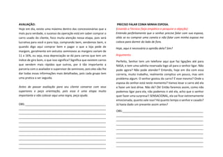 AVALIAÇÃO:
Hoje em dia, existe uma máxima dentro das concessionárias que a
mais pura verdade, o sucesso da operação está em saber comprar o
carro usado do cliente, foco muita atenção nessa etapa, pois será
lucrativa para você e para loja, comprando bem, vendemos bem, e
quando digo aqui comprar bem e pagar o que a loja pede de
margem, geralmente em veículos seminovos as margens variam de
11 a 16%, ou seja, essa depreciação se dá para carros que tem um
índice de giro bom, o que isso significa? Significa que existem carros
que vendem mais rápidos que outros, por é tão importante a
parceria com o avaliador e supervisor de seminovo, pois eles vão lhe
dar todas essas informações mais detalhadas, pois cada grupo tem
uma pratica a ser seguida.
Antes de passar avaliação para seu cliente converse com seus
superiores e peça orientação, pois essa é uma etapa muito
importante e não colocar aqui uma regra, peça ajuda.
OBS:___________________________________________________
_______________________________________________________
_______________________________________________________
_______________________________________________________
_______________________________________________________
_______________________________________________________
_______________________________________________________
_______________________________________________________
_______________________________________________________
_______________________________________________________
_______________________________________________________
PRECISO FALAR COMA MINHA ESPOSA.
(Usando a Técnica (Seja empático e pesquise a objeção)
Entendo perfeitamente que o senhor precise falar com sua esposa,
aliás se eu comprar uma caneta e não falar com minha esposa me
coloca para dormir do lado de fora.
Hoje, aqui é necessária a opinião dela? Sim?
Argumento:
Perfeito, Senhor tem um telefone aqui que faz ligações até para
NASA, e tem uma salinha reservada logo ali para o senhor ligar. Não
pode agora? Não pode atender? Entendo, hoje em dia com essa
correria, muito trabalho, realmente complica um pouco, mas sem
problema algum. O senhor gostou do carro? É esse mesmo? Onde a
esposa do senhor está neste momento? Vamos levar o carro até ela
e fazer um test-drive. Não dá? Ok! Então faremos assim, como não
podemos ligar para ela, não podemos ir até ela, acho que o senhor
quer fazer uma surpresa!! SENSACIONAL, ela vai ficar extremamente
emocionada, quanto vale isso? Há quanto tempo o senhor e casado?
Já havia dado um presente assim antes?
OBS:___________________________________________________
_______________________________________________________
_______________________________________________________
_______________________________________________________
_______________________________________________________
_______________________________________________________
_______________________________________________________
_______________________________________________________
_______________________________________________________
 