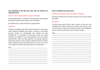 VOU COMPRAR SÓ NO MÊS QUE VEM, POIS VAI ENTRAR UM
DINHEIRO EXTRA.
Usando a Técnica (Seja empático e pesquise a objeção)
Entendi perfeitamente, o senhor já está pesquisando para quando
for comprar, já vai ter tudo certinho. Isso é muito bom.
Esse dinheiro que o senhor mencionou e para quando?
Argumento:
Entendo sua posição senhor Carlos, porem cabe a mim, colocar para
senhor algumas vantagens para efetuar a compra o mais rápido
possível, levando em consideração meu estoque que está
limitadíssimo, as promoções de lançamento serão por tempo
limitado, outro detalhe e que o senhor pode me dar uma entrada
determinada, e obter uma taxa excelente, com parcelas especiais,
desta forma quando o senhor receber o dinheiro que disse, o senhor
adianta algumas parcelas ou derrepente quita o carro, com menos
juros e guarda o restante ainda para viajem ou um imprevisto.
OBS:___________________________________________________
_______________________________________________________
_______________________________________________________
_______________________________________________________
_______________________________________________________
_______________________________________________________
_______________________________________________________
_______________________________________________________
_______________________________________________________
ESSA É A PRIMEIRA LOJA QUE VISITO.
Usando a Técnica (Seja empático e pesquise a objeção)
Que ótimo, fico feliz com isso senhor Carlos, por ser a primeira opção
de compra.
Argumento:
O melhor ainda senhor Carlos e que o senhor vai ficar com meu
atendimento na cabeça, pois aqui eu encanto meus clientes, o que
o senhor busca no carro, assim podemos traçar uma estratégia de
visitas e senhor me permitir vou com o senhor nas lojas.
OBS:___________________________________________________
_______________________________________________________
_______________________________________________________
_______________________________________________________
_______________________________________________________
_______________________________________________________
_______________________________________________________
_______________________________________________________
_______________________________________________________
_______________________________________________________
_______________________________________________________
_______________________________________________________
_______________________________________________________
_______________________________________________________
_______________________________________________________
_______________________________________________________
 