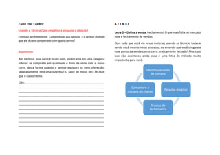 CARO ESSE CARRO!
Usando a Técnica (Seja empático e pesquise a objeção)
Entendo perfeitamente. Compreendo sua opinião, e o senhor dizendo
que ele é caro comparado com quais carros?
Argumento:
AH! Perfeito, esse carro é muito bom, porém está em uma categoria
inferior se comprado em qualidade e itens de série com o nosso
carro, desta forma quando o senhor equipara os itens oferecidos
separadamente terá uma surpresa! O valor do nosso será MENOR
que o concorrente.
OBS:___________________________________________________
_______________________________________________________
_______________________________________________________
_______________________________________________________
_______________________________________________________
_______________________________________________________
_______________________________________________________
_______________________________________________________
_______________________________________________________
_______________________________________________________
_______________________________________________________
A.T.E.N.D.E
Letra D – Defina a venda, Fechamento! O que mais falta no mercado
hoje e fechamento de vendas.
Com tudo que você viu nesse material, usando as técnicas todas e
sendo você mesmo nesse processo, eu entendo que você chegara a
esse ponto da venda com o carro praticamente fechado! Mas caso
isso não aconteceu ainda essa é uma letra do método muito
importante para você.
Identifique sinais
de compra
Palavras magicas
Tecnica de
fechamento
Comemore a
compra do cliente
 