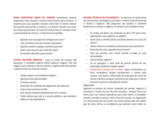 SAIBA IDENTIFICAR SINAIS DE COMPRA vendedores sempre
perguntam sobre quando o cliente estará pronto para comprar. A
resposta para essa questão é sempre muito fácil: O cliente sempre
dirá quando está pronto a comprar, é só prestar atenção nos sinais
de compra que ele dará. Os sinais de compra fazem a conexão entre
a apresentação do veículo e o fechamento do pedido.
• Quando você consegue me entregar esse carro?
• Tem vermelho com esses mesmos opcionais?
• Quando começa a apagar a primeira parcela?
• Qual a taxa de juros que vocês têm aqui?
• As revisões são feitas aqui mesmo?
UTILIZE PALAVRAS MÁGICAS - Caso os sinais de compra não
apareçam, o vendedor poderá utilizar palavras mágicas. Elas são
mágicas, pois motivam o cliente a fechar o negócio além de propiciar
o aparecimento de sinais de compra.
• Compre agora é um excelente negócio...
• Aproveite esta oportunidade...
• O Senhor merece…
• Aproveite! As condições de pagamento são especiais…
• Essa é uma excelente escolha…
• Esse veículo combina perfeitamente com o senhor…
• Tenho certeza que este é o veículo perfeito e que atenderá
todas as suas expectativas
APLIQUE TÉCNICAS DE FECHAMENTO - As técnicas de fechamento
são movimentos estratégicos que levam o cliente automaticamente
a “fechar o negócio”. São perguntas que ajudam o vendedor
profissional a concluir o negócio no tempo e nas condições certas.
• Sr. Sergio, por favor, me empreste seu RG e CPF para irmos
adiantando o seu cadastro e o pedido?
• Dona Carla, a Senhora fará o seu financiamento em 12 ou 24
meses?
• Vamos marcar a retirada do veículo para essa sexta-feira?
• Posso lhe dar uma sugestão Dona Cristina?
• Pelo que percebi, esse veículo atende a todas as suas
necessidades.
• Vamos fechar negócio?
• Se eu conseguir o valor final do veículo dentro de sua
solicitação, fechamos negócio agora?
• Comemore a compra com o cliente - Após o fechamento, os
bons vendedores sempre parabenizam o cliente pela
compra. Isso ajuda a reafirmação da realização do sonho do
cliente e diminui qualquer sentimento de culpa que o cliente
possa ter quanto à realização da compra.
Negociação
Segundo as práticas de nossos campeões de vendas, negociar é
convencer o cliente de que ele está lucrando... Sempre! Para isso
temos que criar valores específicos para cada cliente. O vendedor
amador considera o preço o fator-chave do sucesso, na negociação
e no fechamento de uma venda. Isso ocorre porque eles não sabem
agir de outra forma, os vendedores que pensam assim estão no
 