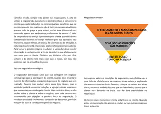 caminho errado, sempre irão perder nas negociações. A arte de
vender e negociar são justamente o contrário disso, é convencer o
cliente que o valor cobrado é no mínimo igual aos benefícios que ele
está comprando. Isso realmente não é fácil, no mercado atual todos
querem tudo de graça e para ontem, então, esse diferencial está
reservado apenas aos verdadeiros profissionais de vendas. O valor
de um produto ou serviço é percebido pelo cliente quando há uma
compensação quanto ao esforço realizado para sua aquisição, seja
financeiro, seja de tempo, de status, de sacrifícios ou de emoções. A
natureza do valor está relacionada aos benefícios recompensadores.
Para tornar o produto mágico e sedutor, o vendedor deve investir
informação e conhecimento, a fim de descobrir o que efetivamente
tem valor para o cliente. Dinheiro por dinheiro, cifra por cifra,
sempre o do cliente terá mais valor que o nosso, por isso, não
podemos cair na armadilha do preço.
Seja um negociador estratégico
O negociador estratégico sabe que sua vantagem em negociar
começa logo após a abordagem do cliente, quando deve levantar o
máximo de informações a respeito da pessoa e do negócio que será
realizado. Quanto mais souber sobre esses dois fatores, mais o
vendedor poderá apresentar soluções e agregar valores superiores
que possam ser percebidos pelo cliente. Já ao contrário disso, se não
souber sobre o cliente e sobre o negócio, com toda certeza será
surpreendido por objeções e perderá força na negociação. O
resultado disso será fatalmente a concessão de descontos, perda de
margem de lucro e consequente perda do negócio.
Negociador Amador
Ao negociar valores e condições de pagamento, use o Follow-up, e
uma folha de oficio branca, escreva com letras visíveis, e explicando
claramente o que você está fazendo, coloque os valores em letras
claras, escreva o modelo do carro que está vendendo, o carro que o
cliente está deixando na troca. Isso lhe dará credibilidade na
negociação.
O cliente neste momento é minha vida! Foco no cliente. Quando
estou em negociação não atendo o celular, ou faço outras coisas que
tirem a atenção.
O FECHAMENTO E MAIS COMPLICADO,
LEVA-SE MUITO TEMPO
COM ISSO AS OBJEÇÕES
SÃO MAIORES
INVESTE POUCO
TEMPO NA PESQUISA
 