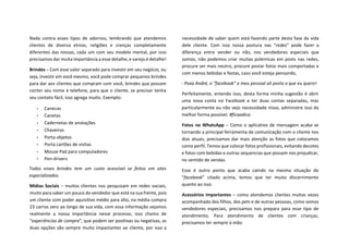 Nada contra esses tipos de adornos, lembrando que atendemos
clientes de diversa etnias, religiões e crenças completamente
diferentes das nossas, cada um com seu modelo mental, por isso
precisamos dar muita importância a esse detalhe, e varejo é detalhe!
Brindes – Com esse valor separado para investir em seu negócio, ou
seja, investir em você mesmo, você pode comprar pequenos brindes
para dar aos clientes que compram com você, brindes que possam
conter seu nome e telefone, para que o cliente, se precisar tenha
seu contato fácil, isso agrega muito. Exemplo:
• Canecas
• Canetas
• Cadernetas de anotações
• Chaveiros
• Porta objetos
• Porta cartões de visitas
• Mouse Pad para computadores
• Pen-drivers
Todos esses brindes tem um custo acessível se feitos em sites
especializados.
Mídias Sociais – muitos clientes nos pesquisam em redes sociais,
muito para saber um pouco do vendedor que está na sua frente, pois
um cliente com poder aquisitivo médio para alto, na média compra
23 carros zero ao longo de sua vida, com essa informação vejamos
realmente a nossa importância nesse processo, isso chamo de
“experiências de compra”, que podem ser positivas ou negativas, as
duas opções são sempre muito impactantes ao cliente, por isso a
necessidade de saber quem está fazendo parte desta fase da vida
dele cliente. Com isso nossa postura nas “redes” pode fazer a
diferença entre vender ou não, nos vendedores especiais que
somos, não podemos criar muitas polemicas em posts nas redes,
procure ser mais neutro, procure postar fotos mais comportadas e
com menos bebidas e festas, caso você esteja pensando,
- Poxa André, o “facebook” e meu pessoal ali posto o que eu quero!
Perfeitamente, entendo isso, desta forma minha sugestão é abrir
uma nova conta no Facebook e ter duas contas separadas, mas
particularmente eu não vejo necessidade nisso, administre isso da
melhor forma possível. #ficaadica.
Fotos no WhatsApp – Como o aplicativo de mensagem acaba se
tornando a principal ferramenta de comunicação com o cliente nos
dias atuais, precisamos dar mais atenção as fotos que colocamos
como perfil. Temos que colocar fotos profissionais, evitando decotes
e fotos com bebidas e outras sequencias que possam nos prejudicar,
no sentido de vendas.
Esse é outro ponto que acaba caindo na mesma situação do
“facebook” citado acima, temos que ter muito discernimento
quanto ao isso.
Acessórios importantes – como atendemos clientes muitas vezes
acompanhado dos filhos, dos pets e de outras pessoas, como somos
vendedores especiais, precisamos nos prepara para esse tipo de
atendimento. Para atendimento de clientes com crianças,
precisamos ter sempre à mão:
 