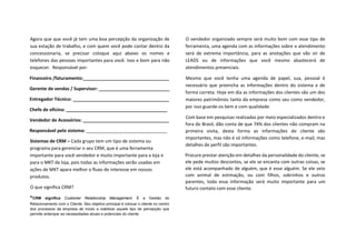 Agora que que você já tem uma boa percepção da organização de
sua estação de trabalho, e com quem você pode contar dentro da
concessionaria, se precisar coloque aqui abaixo os nomes e
telefones das pessoas importantes para você. Isso e bom para não
esquecer. Responsável por:
Financeiro /faturamento:__________________________________
Gerente de vendas / Supervisor: ____________________________
Entregador Técnico: ______________________________________
Chefe de oficina: ________________________________________
Vendedor de Acessórios: __________________________________
Responsável pelo sistema: ________________________________
Sistemas de CRM – Cada grupo tem um tipo de sistema ou
programa para gerenciar o seu CRM, que é uma ferramenta
importante para você vendedor e muito importante para a loja e
para o MKT da loja, pois todas as informações serão usadas em
ações de MKT apara melhor o fluxo de interesse em nossos
produtos.
O que significa CRM?
*CRM significa Customer Relationship Management. É a Gestão do
Relacionamento com o Cliente. Seu objetivo principal é colocar o cliente no centro
dos processos da empresa de modo a viabilizar aquele tipo de percepção que
permite antecipar as necessidades atuais e potenciais do cliente.
O vendedor organizado sempre será muito bom com esse tipo de
ferramenta, uma agenda com as informações sobre o atendimento
será de extrema importância, para as anotações que vão vir de
LEADS ou de informações que você mesmo abastecerá de
atendimentos presenciais.
Mesmo que você tenha uma agenda de papel, sua, pessoal é
necessário que preencha as informações dentro do sistema e de
forma correta. Hoje em dia as informações dos clientes são um dos
maiores patrimônios tanto da empresa como seu como vendedor,
por isso guarde-os bem e com qualidade.
Com base em pesquisas realizadas por meio especializados dentro e
fora do Brasil, dão conta de que 74% dos clientes não compram na
primeira visita, desta forma as informações do cliente são
importantes, mas não é só informações como telefone, e-mail, mas
detalhes de perfil são importantes.
Procure prestar atenção em detalhes da personalidade do cliente, se
ele pede muitos descontos, se ele se encanta com outras coisas, se
ele está acompanhado de alguém, que é esse alguém. Se ele veio
com animal de estimação, ou com filhos, sobrinhos e outros
parentes, toda essa informação será muito importante para um
futuro contato com esse cliente.
 