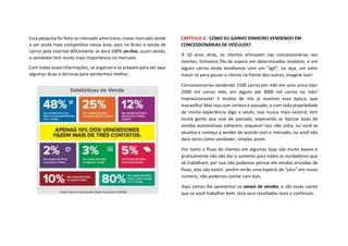 Essa pesquisa foi feita no mercado americano, nosso mercado tende
a ser ainda mais competitivo nessa área, pois no Brasil a venda de
carros pela internet dificilmente se dará 100% on-line, assim sendo,
o vendedor tem muito mais importância no mercado.
Com todas essas informações, se organize e se prepare para ver aqui
algumas dicas e técnicas para vendermos melhor.
CAPITULO 3 - COMO EU GANHO DINHEIRO VENDENDO EM
CONCESSIONÁRIAS DE VEÍCULOS?
A 10 anos atrás, os clientes entravam nas concessionárias aos
montes, tínhamos fila de espera em determinados modelos, e em
alguns carros ainda vendíamos com um “ágil”, ou seja, um valor
maior só para passar o cliente na frente dos outros, imagine isso!
Concessionarias vendendo 1500 carros por mês em uma única loja!
2000 mil carros mês, em alguns até 3000 mil carros no mês!
Impressionante! E muitos de nós já vivemos essa época, que
maravilha! Mas isso com certeza é passado, e com toda propriedade
da minha experiência digo a vocês, isso nunca mais existirá, tem
muita gente que vive de passado, esperando as épocas boas de
vendas automotivas voltarem, esquece! Isso não volta, ou você se
atualiza e começa a vender de acordo com o mercado, ou você não
dará certo como vendedor, simples assim.
Por tanto o fluxo de clientes em algumas lojas são muito baixos e
praticamente não vão dar o sustento para todos os vendedores que
ali trabalham, por isso não podemos pensar em vendas oriundas de
fluxo, elas vão existir, porém serão uma espécie de “plus” em nosso
número, não podemos contar com elas.
Aqui vamos lhe apresentar os canais de vendas, e são esses canais
que se você trabalhar bem, terá seus resultados reais e contínuos.
 