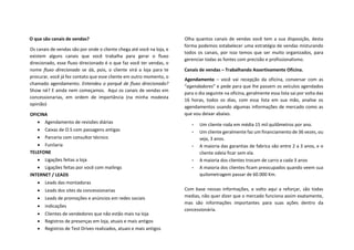 O que são canais de vendas?
Os canais de vendas são por onde o cliente chega até você na loja, e
existem alguns canais que você trabalha para gerar o fluxo
direcionado, esse fluxo direcionado é o que faz você ter vendas, o
nome fluxo direcionado se dá, pois, o cliente virá a loja para te
procurar, você já fez contato que esse cliente em outro momento, o
chamado agendamento. Entendeu o porquê de fluxo direcionado?
Show né? E ainda nem começamos. Aqui os canais de vendas em
concessionarias, em ordem de importância (na minha modesta
opinião)
OFICINA
• Agendamento de revisões diárias
• Caixas de O.S com passagens antigas
• Parceria com consultor técnico
• Funilaria
TELEFONE
• Ligações feitas a loja
• Ligações feitas por você com mailings
INTERNET / LEADS
• Leads das montadoras
• Leads dos sites da concessionarias
• Leads de promoções e anúncios em redes sociais
• indicações
• Clientes de vendedores que não estão mais na loja
• Registros de presenças em loja, atuais e mais antigos
• Registros de Test Drives realizados, atuais e mais antigos
Olha quantos canais de vendas você tem a sua disposição, desta
forma podemos estabelecer uma estratégia de vendas misturando
todos os canais, por isso temos que ser muito organizados, para
gerenciar todas as fontes com precisão e profissionalismo.
Canais de vendas – Trabalhando Assertivamente Oficina.
Agendamento – você vai recepção da oficina, conversar com as
“agendadores” e pede para que lhe passem os veículos agendados
para o dia seguinte na oficina, geralmente essa lista sai por volta das
16 horas, todos os dias, com essa lista em sua mão, analise os
agendamentos usando algumas informações de mercado como as
que vou deixar abaixo.
• Um cliente roda em média 15 mil quilômetros por ano.
• Um cliente geralmente faz um financiamento de 36 vezes, ou
seja, 3 anos.
• A maioria das garantias de fabrica são entre 2 a 3 anos, e o
cliente odeia ficar sem ela.
• A maioria dos clientes trocam de carro a cada 3 anos
• A maioria dos clientes ficam preocupados quando veem sua
quilometragem passar de 60.000 Km.
Com base nessas informações, e volto aqui a reforçar, são todas
medias, não quer dizer que o mercado funciona assim exatamente,
mas são informações importantes para suas ações dentro da
concessionária.
 