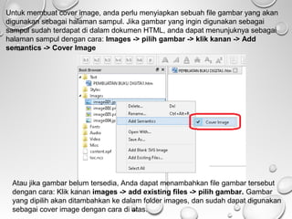 Untuk membuat cover image, anda perlu menyiapkan sebuah file gambar yang akan
digunakan sebagai halaman sampul. Jika gambar yang ingin digunakan sebagai
sampul sudah terdapat di dalam dokumen HTML, anda dapat menunjuknya sebagai
halaman sampul dengan cara: Images -> pilih gambar -> klik kanan -> Add
semantics -> Cover Image

Atau jika gambar belum tersedia, Anda dapat menambahkan file gambar tersebut
dengan cara: Klik kanan images -> add existing files -> pilih gambar. Gambar
yang dipilih akan ditambahkan ke dalam folder images, dan sudah dapat digunakan
sebagai cover image dengan cara di atas.

 