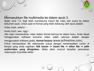 Memasukkan file multimedia ke dalam epub 3.
Sejak versi 7.0, Sigil telah mendukung import file video dan suara ke dalam
dokumen epub. Untuk saat ini format yang telah didukung oleh epub adalah:
Video (mp4, webm) -

Audio (mp3, wav, ogg) Jika ingin memasukkan video dalam format lainnya ke dalam buku, Anda dapat
menggunakan software konversi video, salah satunya adalah dengan
menggunakan software gratis, format factory (www.pcfreetime.com).
Untuk memasukkan file video/audio cukup dengan menempatkan cursor di
tempat yang anda inginkan, klik kanan -> insert file -> other file -> pilih
audio/video yang diinginkan. Maka akan muncul tampilan pemutaran
video/audio di jendela editor.

 