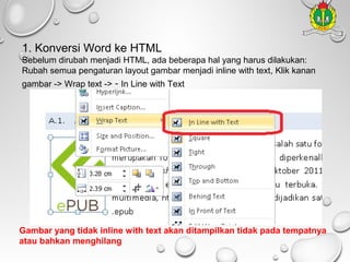 1. Konversi Word ke HTML
Sebelum dirubah menjadi HTML, ada beberapa hal yang harus dilakukan:
Rubah semua pengaturan layout gambar menjadi inline with text, Klik kanan
gambar -> Wrap text -> - In Line with Text

Gambar yang tidak inline with text akan ditampilkan tidak pada tempatnya
atau bahkan menghilang

 