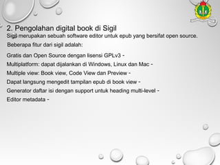 2. Pengolahan digital book di Sigil
Sigil merupakan sebuah software editor untuk epub yang bersifat open source.
Beberapa fitur dari sigil adalah:
Gratis dan Open Source dengan lisensi GPLv3 -

Multiplatform: dapat dijalankan di Windows, Linux dan Mac Multiple view: Book view, Code View dan Preview -

Dapat langsung mengedit tampilan epub di book view -

Generator daftar isi dengan support untuk heading multi-level Editor metadata -

 