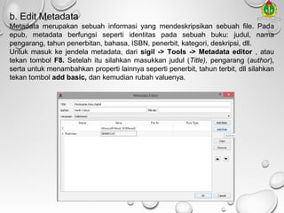 b. Edit Metadata
Metadata merupakan sebuah informasi yang mendeskripsikan sebuah file. Pada
epub, metadata berfungsi seperti identitas pada sebuah buku: judul, nama
pengarang, tahun penerbitan, bahasa, ISBN, penerbit, kategori, deskripsi, dll.
Untuk masuk ke jendela metadata, dari sigil -> Tools -> Metadata editor , atau
tekan tombol F8. Setelah itu silahkan masukkan judul (Title), pengarang (author),
serta untuk menambahkan properti lainnya seperti penerbit, tahun terbit, dll silahkan
tekan tombol add basic, dan kemudian rubah valuenya.

 