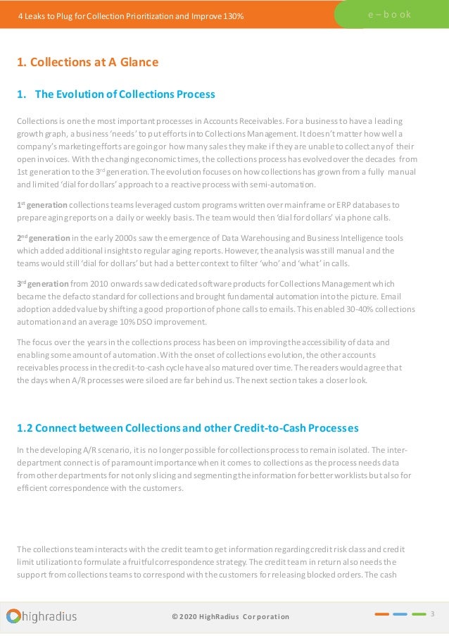 4 Leaks to Plug for Collection Prioritization and Improve 130% e – b o ok
1. Collections at A Glance
1. The Evolutionof Collections Process
Collections is one the most important processes in Accounts Receivables. Fora business to havea leading
growth graph, a business ‘needs’ to put efforts into Collections Management.It doesn’t matter howwell a
company’s marketingefforts are goingor how manysales they make if they are unable to collect anyof their
open invoices. With the changingeconomictimes,the collections process has evolvedover the decades from
1st generation to the 3rd generation.The evolution focuses on howcollectionshas grown from a fully manual
and limited ‘dialfor dollars’approach to a reactiveprocess with semi-automation.
1st generation collections teams leveragedcustomprograms writtenovermainframe or ERP databases to
prepare agingreports on a dailyor weekly basis. The team would then ‘dial for dollars’via phone calls.
2nd generation in the early 2000s saw the emergence of Data Warehousingand Business Intelligence tools
which added additional insightsto regular aging reports.However,the analysiswas still manual and the
teams would still ‘dial for dollars’ but had a better context to filter ‘who’ and ‘what’in calls.
3rd generation from 2010 onwards sawdedicatedsoftware products for CollectionsManagement which
became the defacto standardfor collectionsand brought fundamental automationintothe picture. Email
adoption addedvalue byshiftinga good proportionofphone calls to emails. This enabled 30-40% collections
automationand an average 10% DSO improvement.
The focus over the years in the collections process has been on improvingthe accessibility ofdata and
enablingsome amount ofautomation.With the onset of collections evolution,the other accounts
receivables process in the credit-to-cash cycle have also matured overtime. The readers wouldagree that
the days when A/R processes were siloed are far behind us.The next section takes a closer look.
3
1.2 Connect betweenCollections and other Credit-to-CashProcesses
In the developingA/R scenario, it is no longer possible for collectionsprocessto remain isolated. The inter-
department connect is of paramountimportance when it comes to collections as the process needs data
fromother departments fornot only slicingand segmentingthe informationfor better worklists but also for
efficient correspondence with the customers.
The collections team interacts with the credit team to get information regardingcredit riskclass and credit
limit utilizationto formulate a fruitfulcorrespondence strategy. The credit team in return also needs the
support fromcollections teamsto correspond with the customers for releasingblocked orders.The cash
© 2020 HighRadius Corporation
 