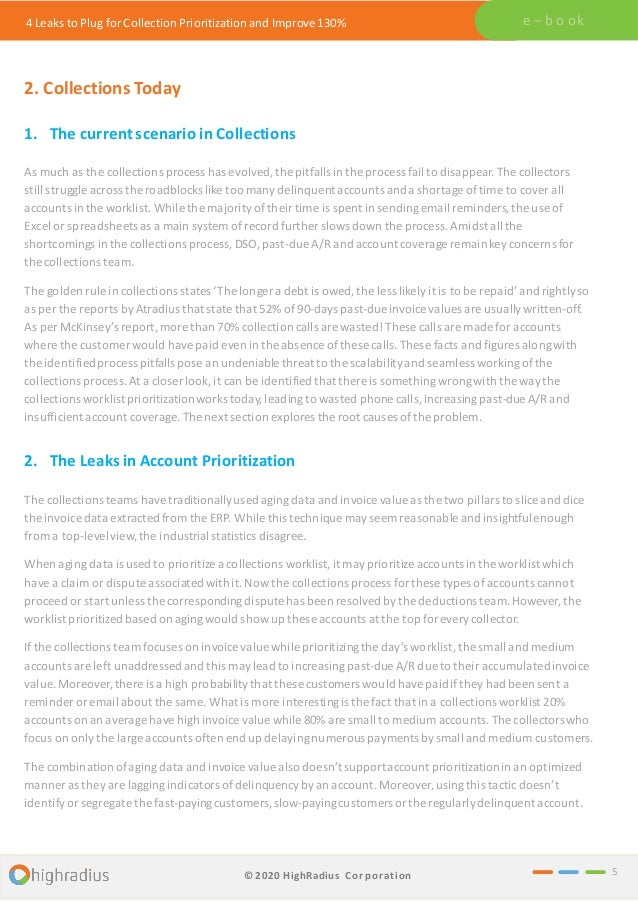 4 Leaks to Plug for Collection Prioritization and Improve 130% e – b o ok
2. Collections Today
1. The currentscenario in Collections
As much as the collections process has evolved,the pitfalls in the process fail to disappear. The collectors
still struggle across the roadblocks like too manydelinquentaccounts anda shortage oftime to cover all
accounts in the worklist. While the majority oftheir time is spent in sendingemail reminders,the use of
Excel or spreadsheets as a main system of record further slows down the process. Amidst all the
shortcomings in the collections process, DSO, past-due A/R and account coverageremainkey concerns for
the collections team.
The golden rule in collections states ‘The longer a debt is owed, the less likely it is to be repaid’ and rightlyso
as per the reports by Atradius that state that 52% of 90-days past-due invoice values are usuallywritten-off.
As per McKinsey’s report, more than 70% collection calls are wasted! These calls are made for accounts
where the customer would havepaid even in the absence ofthese calls. These facts and figures alongwith
the identifiedprocess pitfalls pose an undeniable threat to the scalabilityand seamless workingofthe
collections process. At a closer look, it can be identified that there is somethingwrongwith the waythe
collections worklistprioritizationworks today,leading to wasted phone calls,increasingpast-due A/R and
insufficient account coverage. The next section explores the root causes ofthe problem.
2. The Leaks in Account Prioritization
The collections teams have traditionally used agingdata and invoice value as the two pillars to slice and dice
the invoice data extractedfrom the ERP. While this technique mayseem reasonable and insightfulenough
from a top-levelview, the industrial statistics disagree.
When aging data is used to prioritize a collections worklist,it mayprioritize accounts in the worklist which
have a claim or dispute associatedwith it.Now the collections process for these types of accounts cannot
proceed or start unless the corresponding dispute has been resolved bythe deductions team.However, the
worklist prioritizedbased on agingwould show up these accounts at the top for every collector.
If the collections team focuses on invoicevalue while prioritizingthe day’s worklist,the small and medium
accounts are left unaddressedand this may lead to increasingpast-due A/R due to their accumulatedinvoice
value. Moreover,there is a high probabilitythat these customers would havepaidifthey had been sent a
reminder or email about the same. What is more interestingis the fact that in a collections worklist 20%
accounts on an average have high invoicevalue while 80% are small to mediumaccounts. The collectorswho
focus on only the large accounts often end up delayingnumerous paymentsbysmall and medium customers.
The combinationofaging data and invoice value also doesn’t supportaccount prioritizationin an optimized
manner as they are laggingindicators ofdelinquency byan account.Moreover,usingthis tacticdoesn’t
identify or segregate the fast-payingcustomers,slow-payingcustomers or the regularlydelinquent account.
5
© 2020 HighRadius Corporation
 