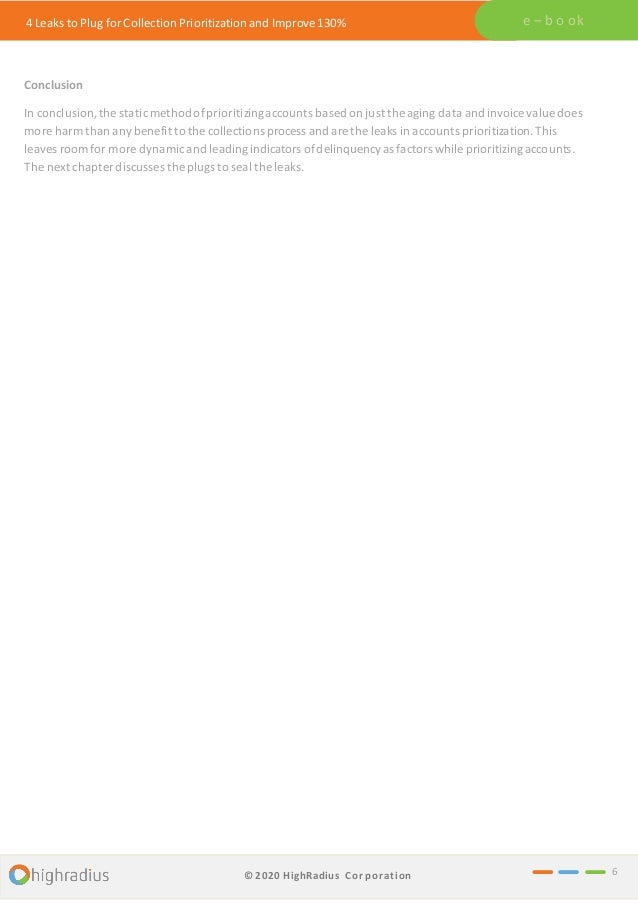 4 Leaks to Plug for Collection Prioritization and Improve 130% e – b o ok
Conclusion
In conclusion, the staticmethodofprioritizingaccounts based on just the aging data and invoice value does
more harm than any benefit to the collections process and are the leaks in accounts prioritization.This
leaves room for more dynamicand leadingindicators ofdelinquency as factors while prioritizingaccounts.
The next chapter discusses the plugs to seal the leaks.
6
© 2020 HighRadius Corporation
 