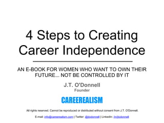 The 10 NEW Career Commandments




 4 Steps to Creating
Career Independence
AN E-BOOK FOR WOMEN WHO WANT TO OWN THEIR
      FUTURE... NOT BE CONTROLLED BY IT
                                 J.T. O'Donnell
                                          Founder




  All rights reserved. Cannot be reproduced or distributed without consent from J.T. O'Donnell.

         E-mail: info@careerealism.com | Twitter: @jtodonnell | LinkedIn: /in/jtodonnell
 