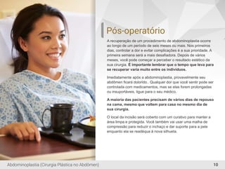 10
Pós-operatório
A recuperação de um procedimento de abdominoplastia ocorre
ao longo de um período de seis meses ou mais. Nos primeiros
dias, controlar a dor e evitar complicações é a sua prioridade. A
primeira semana será a mais desaﬁadora. Depois de vários
meses, você pode começar a perceber o resultado estético da
sua cirurgia. É importante lembrar que o tempo que leva para
se recuperar varia muito entre os indivíduos.
Imediatamente após a abdominoplastia, provavelmente seu
abdômen ﬁcará dolorido.. Qualquer dor que você sentir pode ser
controlada com medicamentos, mas se elas forem prolongadas
ou insuportáveis, ligue para o seu médico.
A maioria das pacientes precisam de vários dias de repouso
na cama, mesmo que voltem para casa no mesmo dia de
sua cirurgia.
O local da incisão será coberto com um curativo para manter a
área limpa e protegida. Você também vai usar uma malha de
compressão para reduzir o inchaço e dar suporte para a pele
enquanto ela se readéqua à nova silhueta.
Abdominoplastia (Cirurgia Plástica no Abdômen)
 