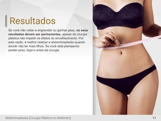 Resultados
Se você não voltar a engravidar ou ganhar peso, os seus
resultados devem ser permanentes, apesar da cirurgia
plástica não impedir os efeitos do envelhecimento. Por
esta razão, é melhor realizar a abdominoplastia quando
decidir não ter mais ﬁlhos. Se você está planejando
perder peso, faça-o antes da cirurgia.
11Abdominoplastia (Cirurgia Plástica no Abdômen)
 