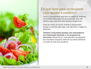 O que fazer para se recuperar
com rapidez e conforto?
Como o procedimento será feito na região do abdômen,
você sentirá diﬁculdade em se locomover. Isso não
signiﬁca que você deva ﬁcar parada o tempo todo.
Tente se mover um pouco durante a recuperação,
levante e caminhe pela casa, mas não force a região do
abdômen.
Também é importante planejar com antecedência
sua reeducação alimentar e um programa de
exercícios. Dessa forma, você garante a durabilidade
dos resultados enquanto melhora sua saúde adotando
um estilo de vida mais saudável.
12Abdominoplastia (Cirurgia Plástica no Abdômen)
 
