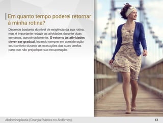 Em quanto tempo poderei retornar
à minha rotina?
Depende bastante do nível de exigência da sua rotina,
mas é importante reduzir as atividades durante duas
semanas, aproximadamente. O retorno às atividades
dever ser gradual, levando sempre em consideração
seu conforto durante as execuções das suas tarefas
para que não prejudique sua recuperação.
13Abdominoplastia (Cirurgia Plástica no Abdômen)
 