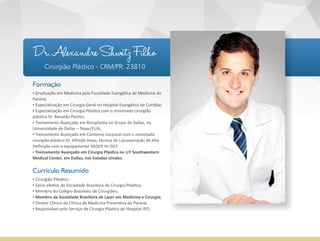 Formação
▪ Graduação em Medicina pela Faculdade Evangélica de Medicina do
Paraná;
▪ Especialização em Cirurgia Geral no Hospital Evangélico de Curi ba;
▪ Especialização em Cirurgia Plás ca com o renomado cirurgião
plás co Dr. Ronaldo Pontes;
▪ Treinamento Avançado em Rinoplas a no Grupo de Dallas, na
Universidade de Dallas – Texas/EUA;
▪ Treinamento Avançado em Contorno Corporal com o renomado
cirurgião plás co Dr. Alfredo Hoyo, técnica de Lipoaspiração de Alta
Deﬁnição com o equipamento VASER HI‐DEF.
▪ Treinamento Avançado em Cirurgia Plás ca no UT Southwestern
Medical Center, em Dallas, nos Estados Unidos.
Currículo Resumido
▪ Cirurgião Plás co;
▪ Sócio efe vo da Sociedade Brasileira de Cirurgia Plás ca;
▪ Membro do Colégio Brasileiro de Cirurgiões;
▪ Membro da Sociedade Brasileira de Laser em Medicina e Cirurgia;
▪ Diretor Clínico da Clínica de Medicina Preven va do Paraná;
▪ Responsável pelo Serviço de Cirurgia Plás ca do Hospital IPO.
Dr. Alexandre Shwetz Filho
Cirurgião Plástico - CRM/PR: 23810
 