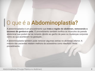 O que é a Abdominoplastia?
A abdominoplastia é um procedimento que trata a região do abdômen, removendo o
excesso de gordura e pele. O procedimento também toniﬁca os músculos da parede
abdominal que podem ter se rompido devido ao ganho de peso ou mudanças corporais
como as que acontecem na gestação.
A abdominoplastia também pode remover algumas estrias no abdômen inferior. A
maioria das pacientes relatam melhora da autoestima como resultado deste
procedimento.
2Abdominoplastia (Cirurgia Plástica no Abdômen)
 