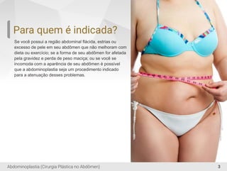 3
Para quem é indicada?
Se você possui a região abdominal ﬂácida, estrias ou
excesso de pele em seu abdômen que não melhoram com
dieta ou exercício; se a forma de seu abdômen for afetada
pela gravidez e perda de peso maciça; ou se você se
incomoda com a aparência de seu abdômen é possível
que a abdominoplastia seja um procedimento indicado
para a atenuação desses problemas.
Abdominoplastia (Cirurgia Plástica no Abdômen)
 