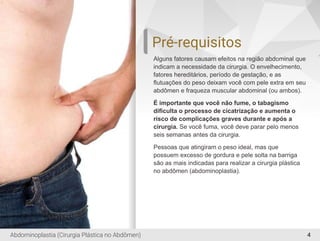 4
Pré-requisitos
Alguns fatores causam efeitos na região abdominal que
indicam a necessidade da cirurgia. O envelhecimento,
fatores hereditários, período de gestação, e as
ﬂutuações do peso deixam você com pele extra em seu
abdômen e fraqueza muscular abdominal (ou ambos).
É importante que você não fume, o tabagismo
diﬁculta o processo de cicatrização e aumenta o
risco de complicações graves durante e após a
cirurgia. Se você fuma, você deve parar pelo menos
seis semanas antes da cirurgia.
Pessoas que atingiram o peso ideal, mas que
possuem excesso de gordura e pele solta na barriga
são as mais indicadas para realizar a cirurgia plástica
no abdômen (abdominoplastia).
Abdominoplastia (Cirurgia Plástica no Abdômen)
 